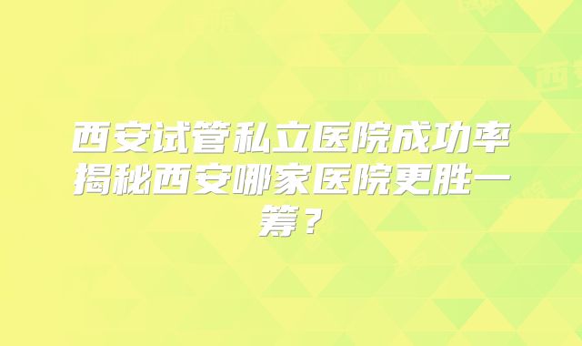 西安试管私立医院成功率揭秘西安哪家医院更胜一筹?