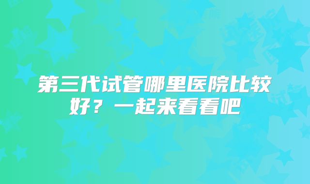 第三代试管哪里医院比较好?一起来看看吧