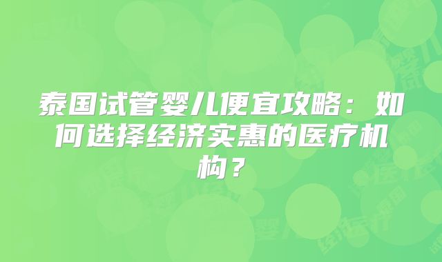 泰国试管婴儿便宜攻略：如何选择经济实惠的医疗机构？