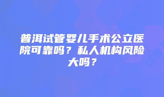普洱试管婴儿手术公立医院可靠吗？私人机构风险大吗？