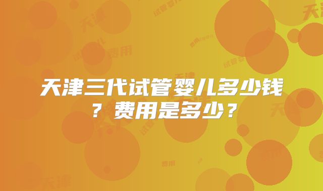 天津三代试管婴儿多少钱？费用是多少？