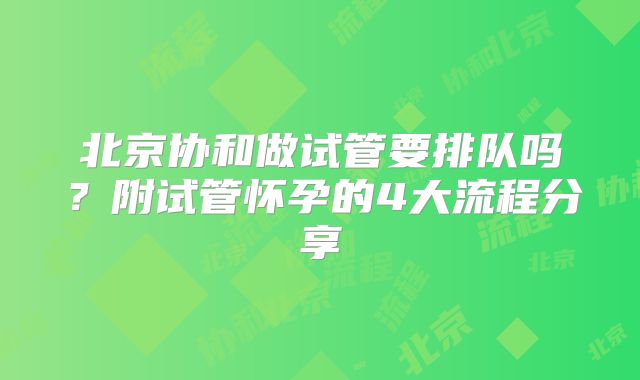 北京协和做试管要排队吗？附试管怀孕的4大流程分享