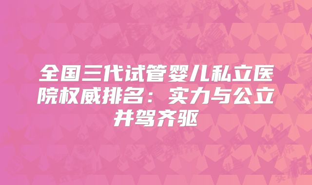 全国三代试管婴儿私立医院权威排名：实力与公立并驾齐驱