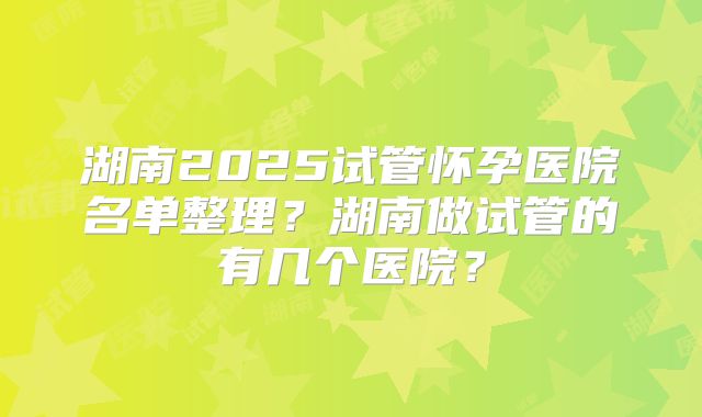 湖南2025试管怀孕医院名单整理?湖南做试管的有几个医院?