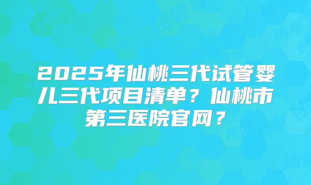 2025年仙桃三代试管婴儿三代项目清单？仙桃市第三医院官网？