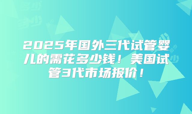 2025年国外三代试管婴儿的需花多少钱!美国试管3代市场报价!