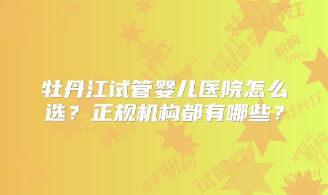 牡丹江试管婴儿医院怎么选？正规机构都有哪些？
