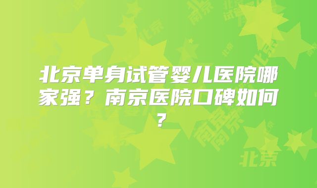 北京单身试管婴儿医院哪家强?南京医院口碑如何?