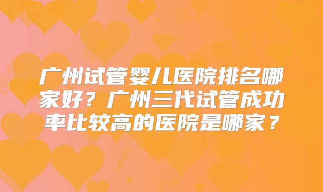 广州试管婴儿医院排名哪家好?广州三代试管成功率比较高的医院是哪家?