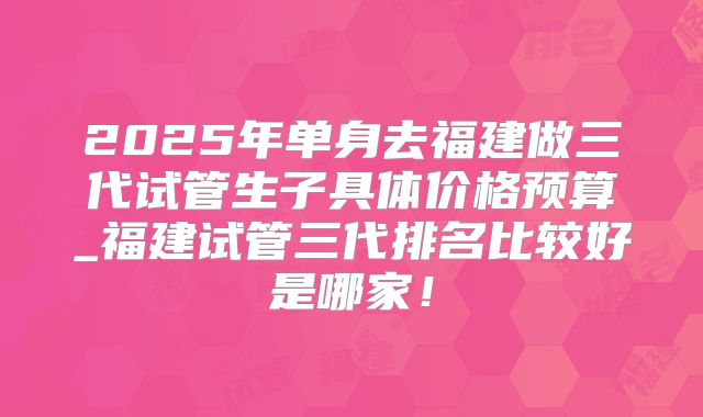 2025年单身去福建做三代试管生子具体价格预算_福建试管三代排名比较好是哪家!