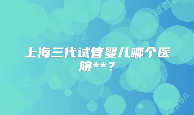 上海三代试管婴儿哪个医院**？