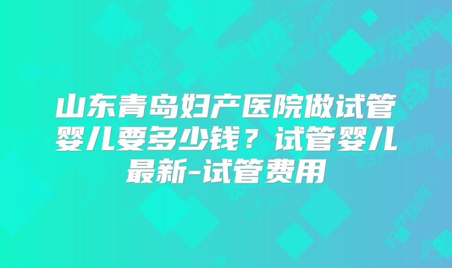 山东青岛妇产医院做试管婴儿要多少钱?试管婴儿最新-试管费用