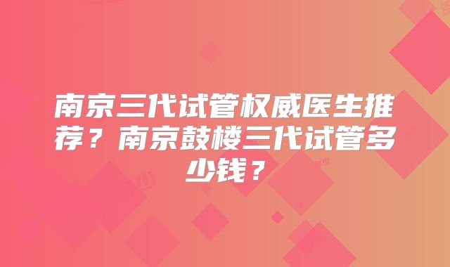 南京三代试管权威医生推荐?南京鼓楼三代试管多少钱?