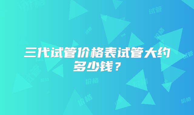 三代试管价格表试管大约多少钱?