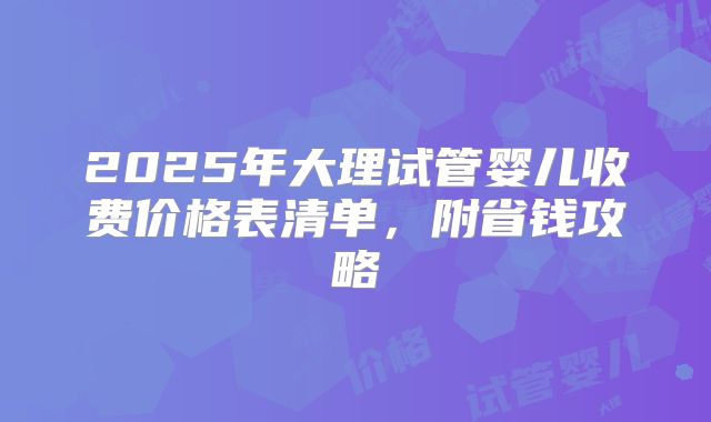 2025年大理试管婴儿收费价格表清单,附省钱攻略