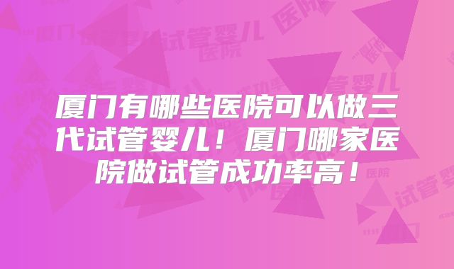 厦门有哪些医院可以做三代试管婴儿!厦门哪家医院做试管成功率高!