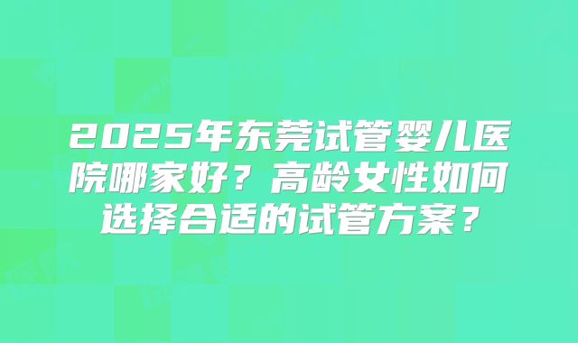 2025年东莞试管婴儿医院哪家好?高龄女性如何选择合适的试管方案?