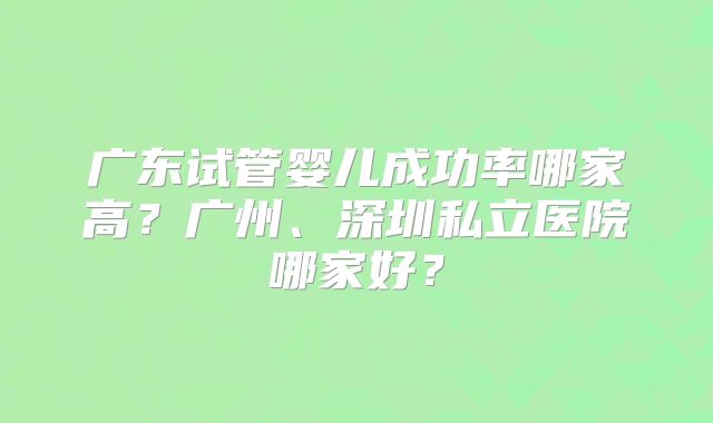 广东试管婴儿成功率哪家高?广州、深圳私立医院哪家好?