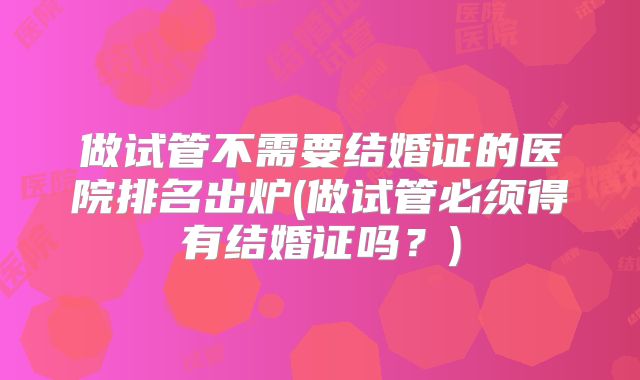 做试管不需要结婚证的医院排名出炉(做试管必须得有结婚证吗?)
