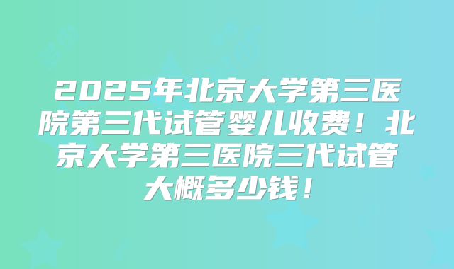 2025年北京大学第三医院第三代试管婴儿收费！北京大学第三医院三代试管大概多少钱！