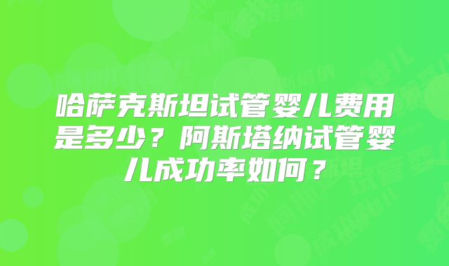 哈萨克斯坦试管婴儿费用是多少?阿斯塔纳试管婴儿成功率如何?