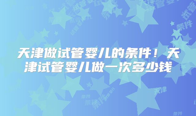 天津做试管婴儿的条件！天津试管婴儿做一次多少钱