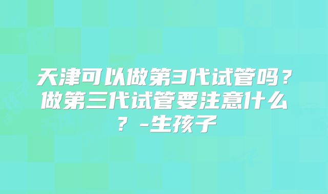 天津可以做第3代试管吗?做第三代试管要注意什么?-生孩子