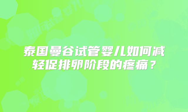 泰国曼谷试管婴儿如何减轻促排卵阶段的疼痛?