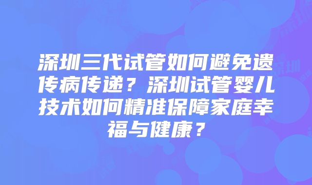 深圳三代试管如何避免遗传病传递？深圳试管婴儿技术如何精准保障家庭幸福与健康？