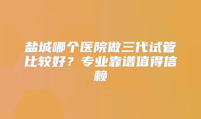 盐城哪个医院做三代试管比较好?专业靠谱值得信赖