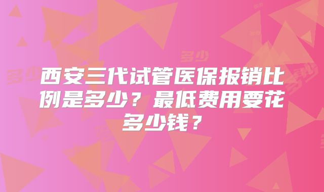 西安三代试管医保报销比例是多少?最低费用要花多少钱?