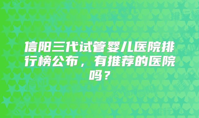 信阳三代试管婴儿医院排行榜公布,有推荐的医院吗?