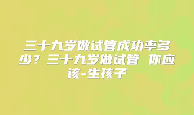 三十九岁做试管成功率多少？三十九岁做试管 你应该-生孩子