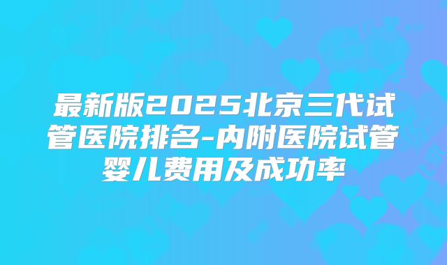 最新版2025北京三代试管医院排名-内附医院试管婴儿费用及成功率