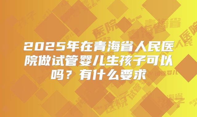 2025年在青海省人民医院做试管婴儿生孩子可以吗?有什么要求