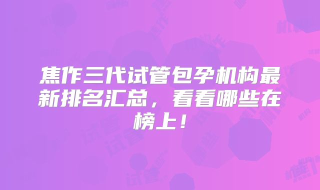 焦作三代试管包孕机构最新排名汇总，看看哪些在榜上！