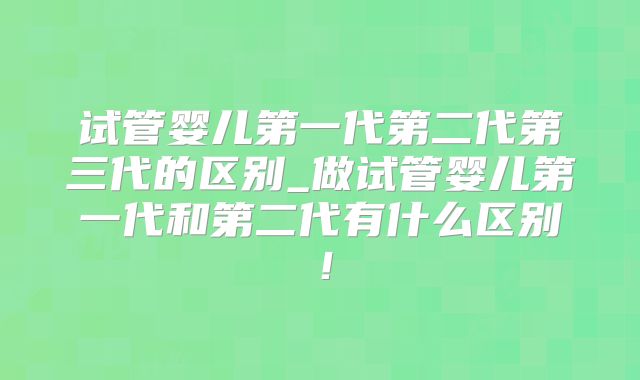 试管婴儿第一代第二代第三代的区别_做试管婴儿第一代和第二代有什么区别！