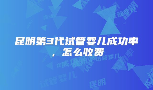 昆明第3代试管婴儿成功率，怎么收费