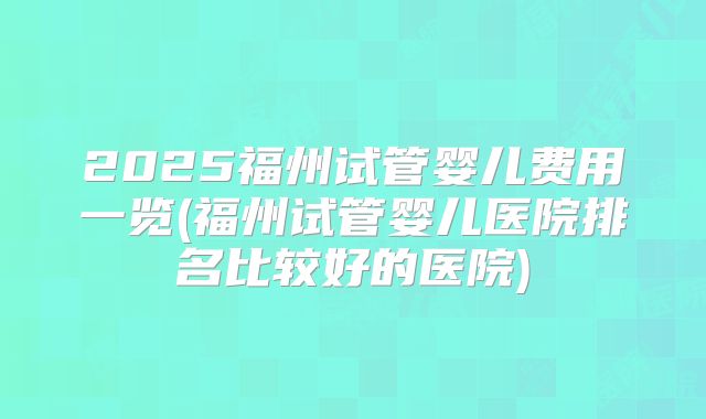 2025福州试管婴儿费用一览(福州试管婴儿医院排名比较好的医院)