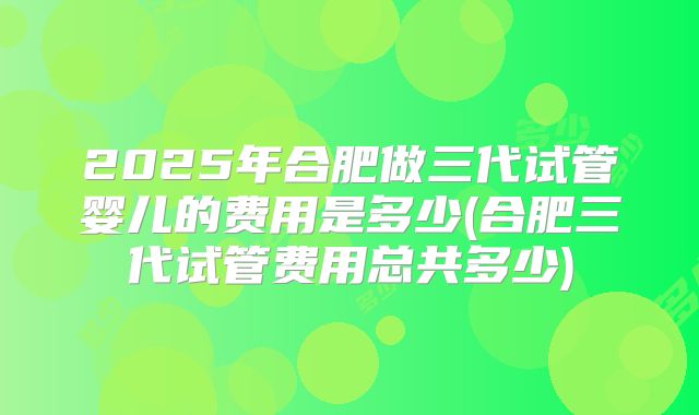 2025年合肥做三代试管婴儿的费用是多少(合肥三代试管费用总共多少)