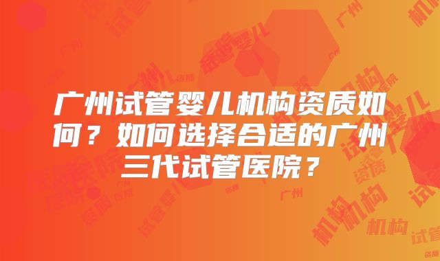 广州试管婴儿机构资质如何？如何选择合适的广州三代试管医院？