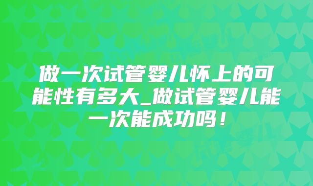 做一次试管婴儿怀上的可能性有多大_做试管婴儿能一次能成功吗!