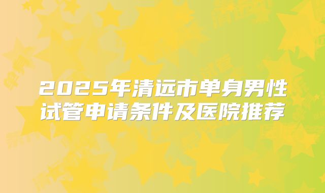 2025年清远市单身男性试管申请条件及医院推荐