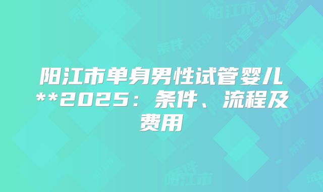 阳江市单身男性试管婴儿**2025：条件、流程及费用