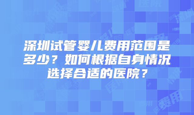 深圳试管婴儿费用范围是多少？如何根据自身情况选择合适的医院？