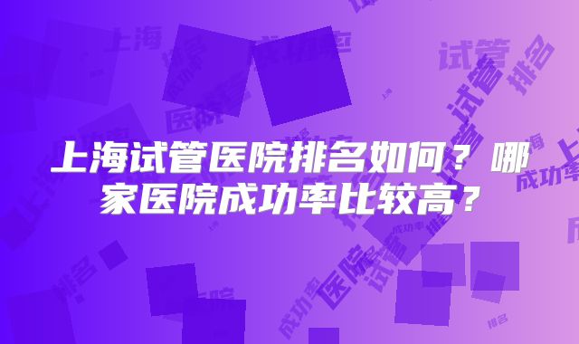 上海试管医院排名如何？哪家医院成功率比较高？