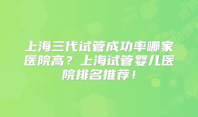 上海三代试管成功率哪家医院高？上海试管婴儿医院排名推荐！