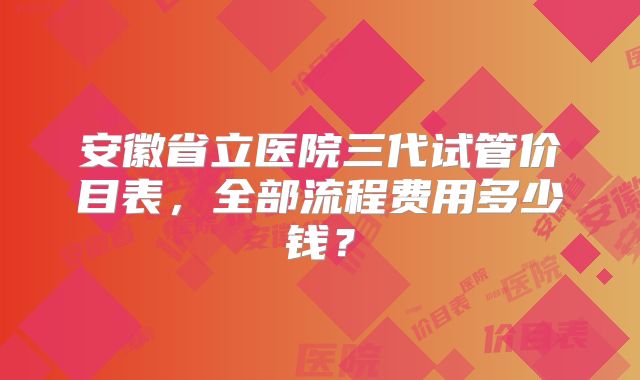 安徽省立医院三代试管价目表，全部流程费用多少钱？