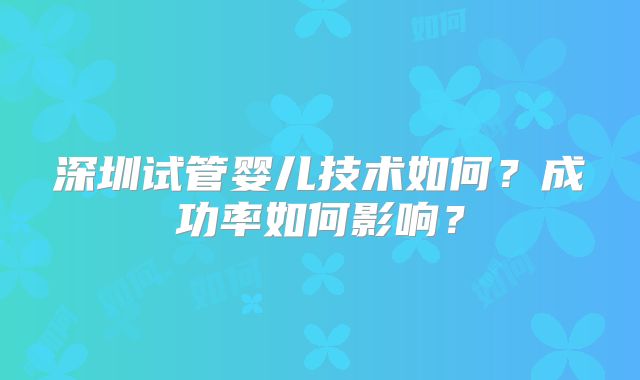 深圳试管婴儿技术如何?成功率如何影响?