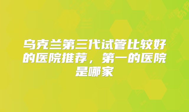 乌克兰第三代试管比较好的医院推荐,第一的医院是哪家